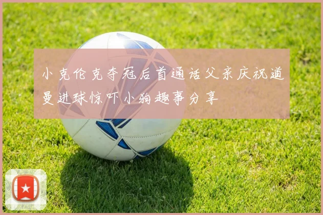 小克伦克夺冠后首通话父亲庆祝道曼进球惊吓小狗趣事分享