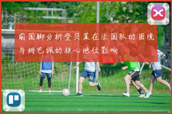 前国脚分析登贝莱在法国队的困境与姆巴佩的核心地位影响