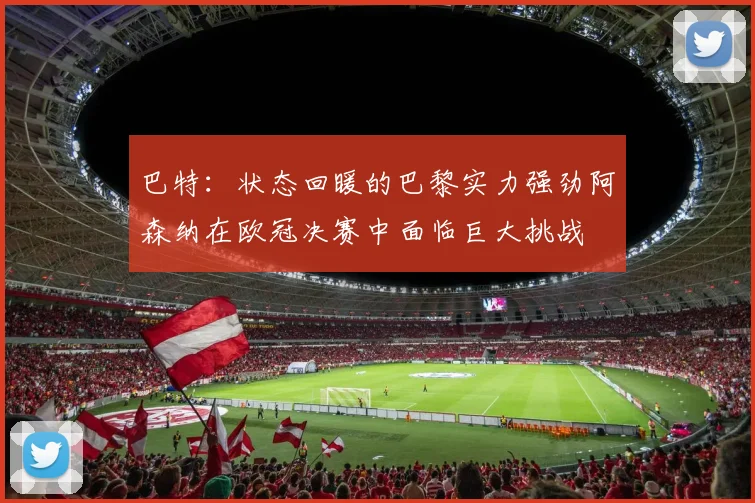 巴特：状态回暖的巴黎实力强劲阿森纳在欧冠决赛中面临巨大挑战