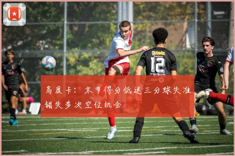 乌度卡：末节得分低迷三分球失准错失多次空位机会