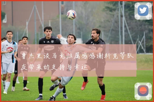 鲁杰里谈马竞归属感感谢科克等队友带来的支持与幸运