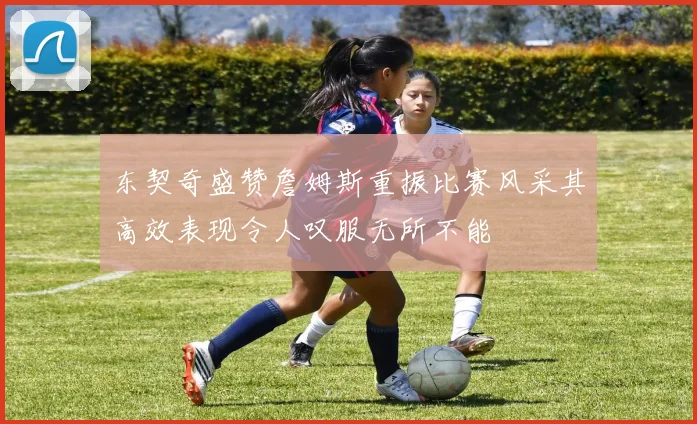 东契奇盛赞詹姆斯重振比赛风采其高效表现令人叹服无所不能