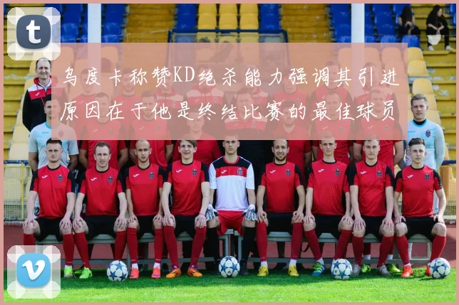 乌度卡称赞KD绝杀能力强调其引进原因在于他是终结比赛的最佳球员