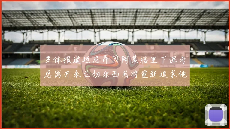 罗体报道迈尼昂因阿莱格里下课考虑离开米兰切尔西或将重新追求他