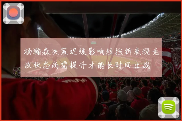 杨瀚森决策迟缓影响短挡拆表现竞技状态尚需提升才能长时间出战