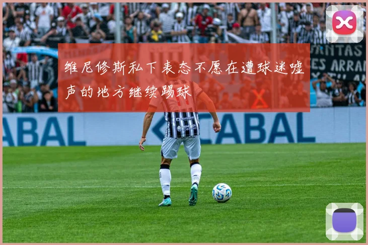 维尼修斯私下表态不愿在遭球迷嘘声的地方继续踢球