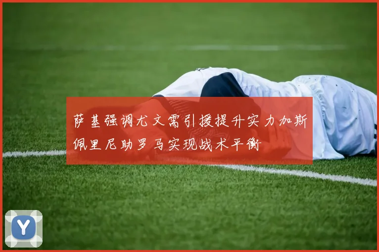 萨基强调尤文需引援提升实力加斯佩里尼助罗马实现战术平衡