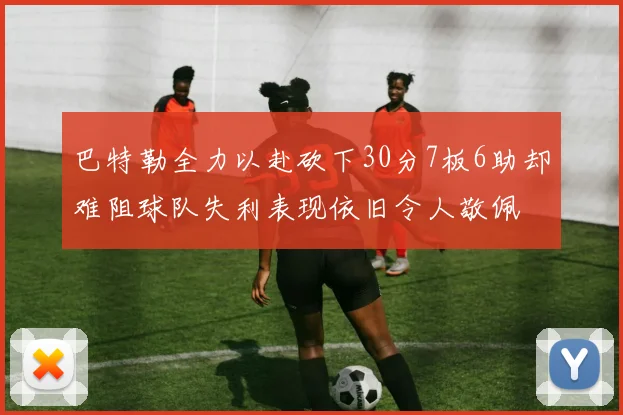 巴特勒全力以赴砍下30分7板6助却难阻球队失利表现依旧令人敬佩