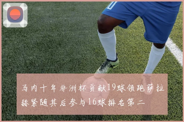 马内十年非洲杯贡献19球领跑萨拉赫紧随其后参与16球排名第二